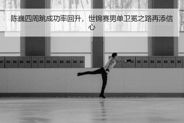 陈巍四周跳成功率回升，世锦赛男单卫冕之路再添信心
